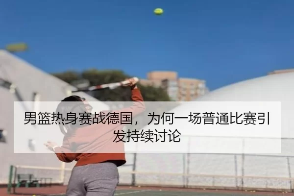 男篮热身赛战德国，为何一场普通比赛引发持续讨论